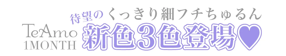 TeAmo 1MONTHからくっきり細フチちゅるん新色3色登場！